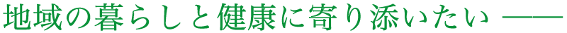 地域の暮らしと健康に寄り添いたい ─